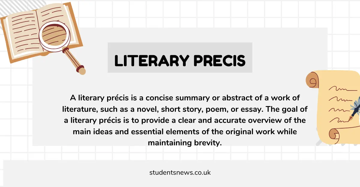 A literary précis is a concise summary or abstract of a work of literature, such as a novel, short story, poem, or essay. The goal of a literary précis is to provide a clear and accurate overview of the main ideas and essential elements of the original work while maintaining brevity.